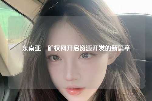 东南亚釆矿权网开启资源开发的新篇章
